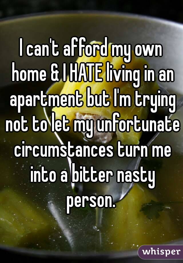 I can't afford my own home & I HATE living in an apartment but I'm trying not to let my unfortunate circumstances turn me into a bitter nasty person. 