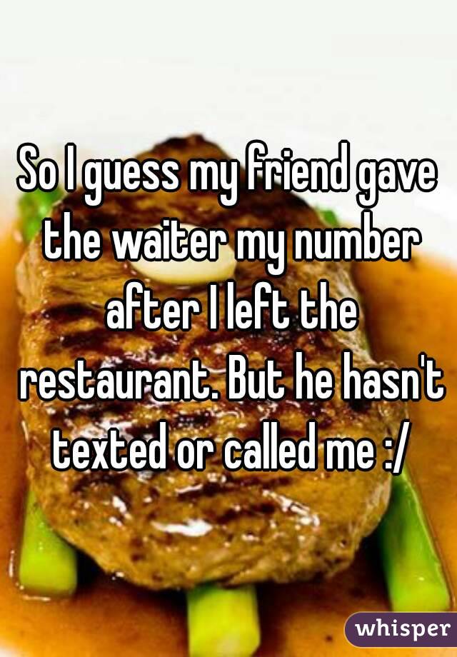 So I guess my friend gave the waiter my number after I left the restaurant. But he hasn't texted or called me :/