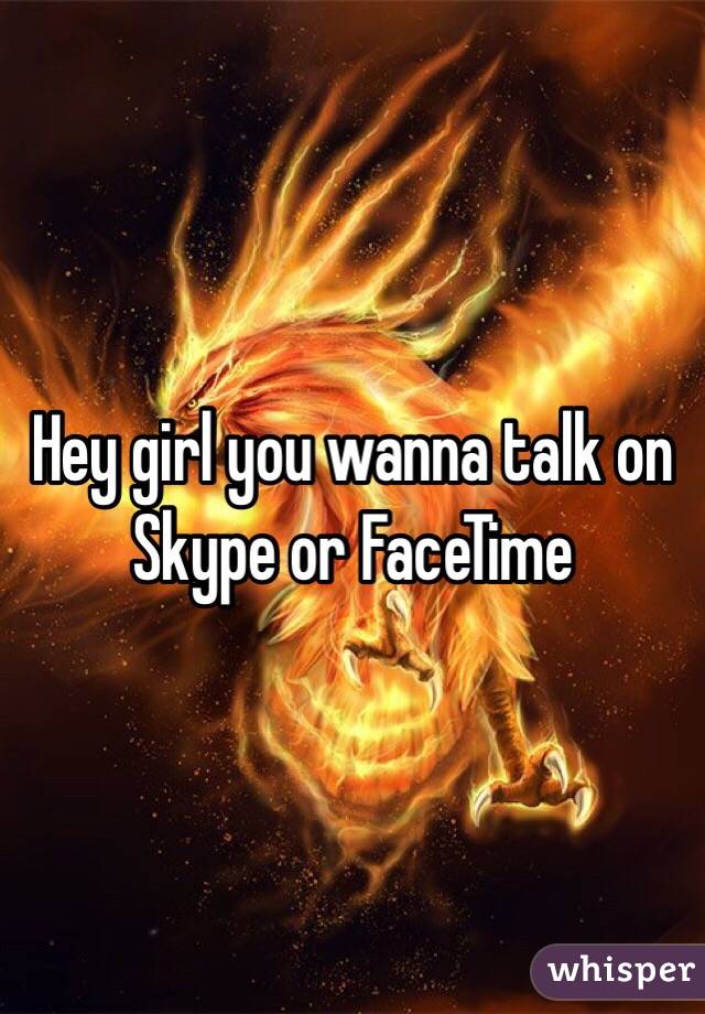 Hey girl you wanna talk on Skype or FaceTime 