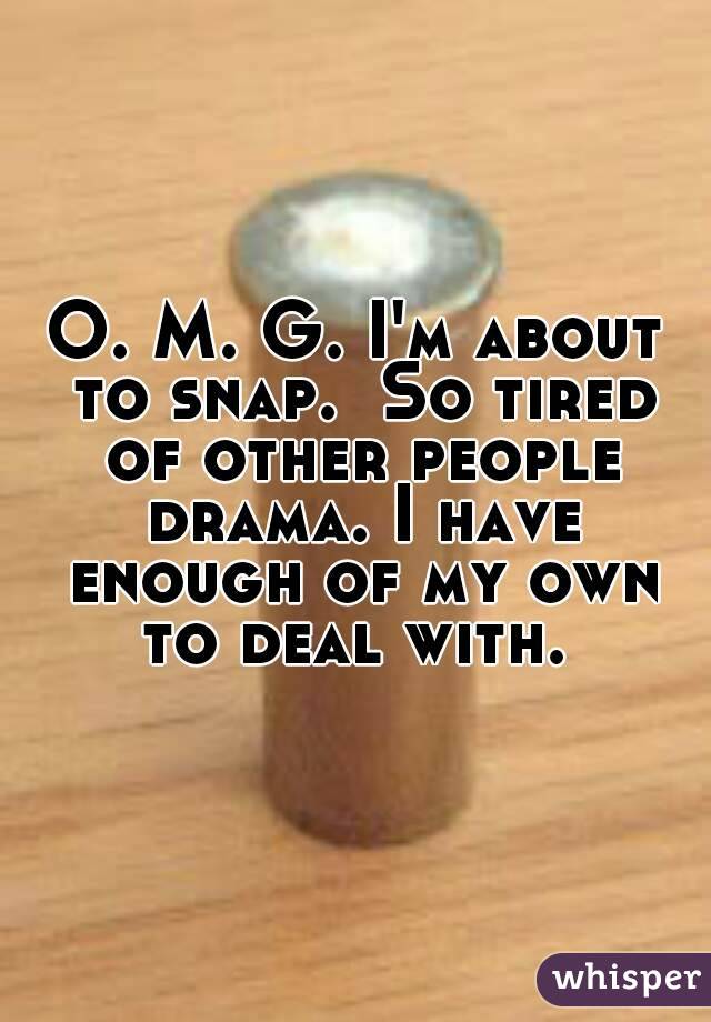 O. M. G. I'm about to snap.  So tired of other people drama. I have enough of my own to deal with. 