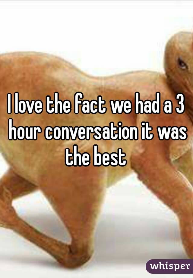I love the fact we had a 3 hour conversation it was the best 