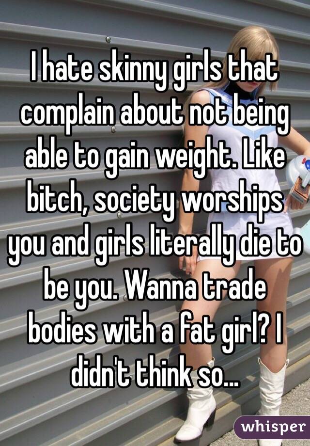 I hate skinny girls that complain about not being able to gain weight. Like bitch, society worships you and girls literally die to be you. Wanna trade bodies with a fat girl? I didn't think so...