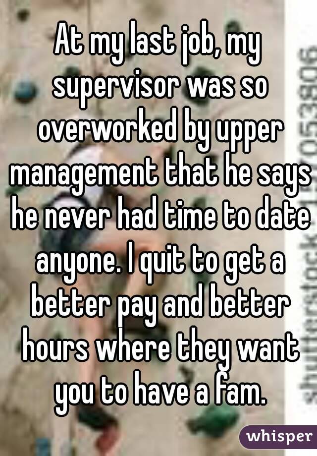 At my last job, my supervisor was so overworked by upper management that he says he never had time to date anyone. I quit to get a better pay and better hours where they want you to have a fam.
