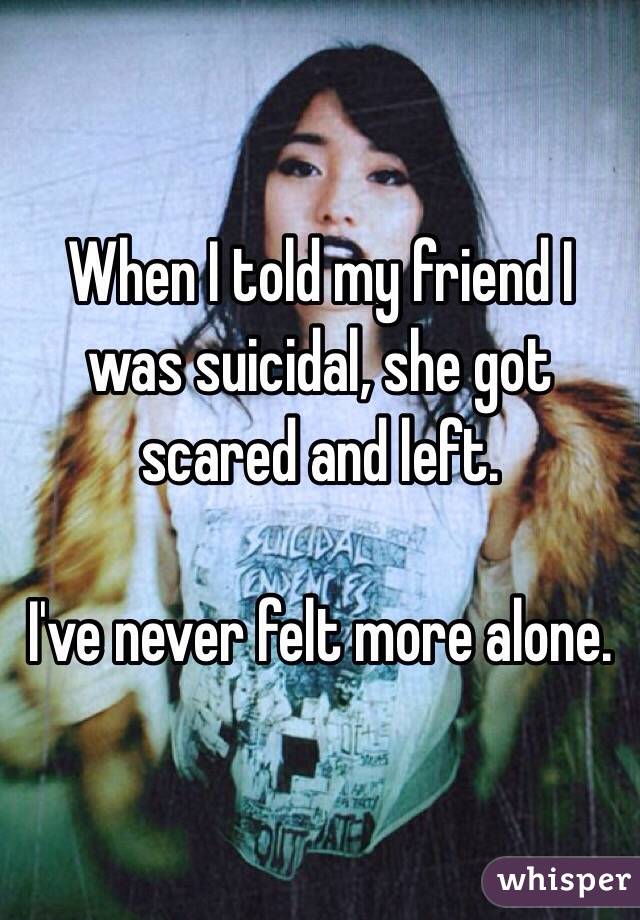  When I told my friend I was suicidal, she got scared and left.

I've never felt more alone.