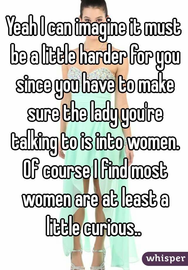 Yeah I can imagine it must be a little harder for you since you have to make sure the lady you're talking to is into women. Of course I find most women are at least a little curious.. 