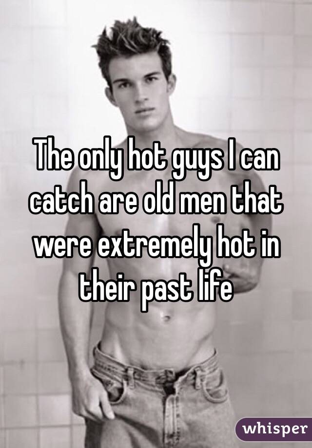 The only hot guys I can catch are old men that were extremely hot in their past life