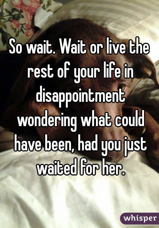 So wait. Wait or live the rest of your life in disappointment wondering what could have been, had you just waited for her.