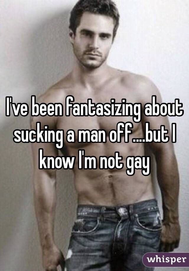 I've been fantasizing about sucking a man off....but I know I'm not gay