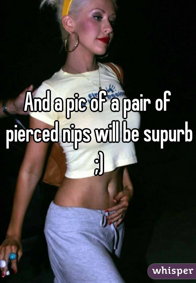 And a pic of a pair of pierced nips will be supurb ;)