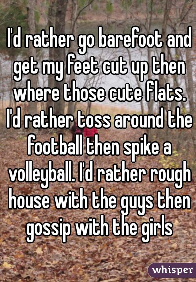  I'd rather go barefoot and get my feet cut up then where those cute flats. I'd rather toss around the football then spike a volleyball. I'd rather rough house with the guys then gossip with the girls