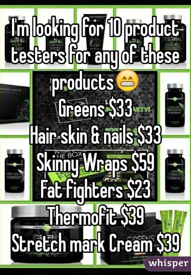 I'm looking for 10 product testers for any of these products😁
Greens $33
Hair skin & nails $33
Skinny Wraps $59
Fat fighters $23
Thermofit $39
Stretch mark Cream $39
