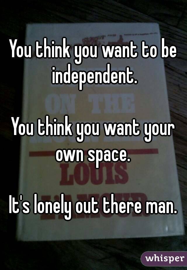 You think you want to be independent.

You think you want your own space. 

It's lonely out there man.