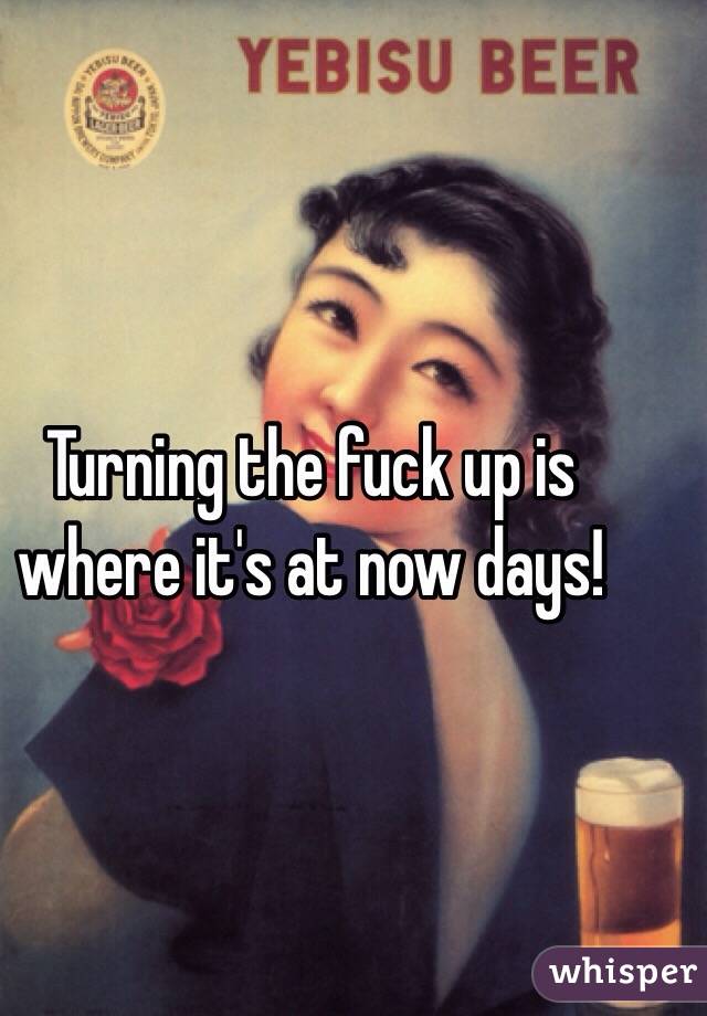 Turning the fuck up is where it's at now days! 
