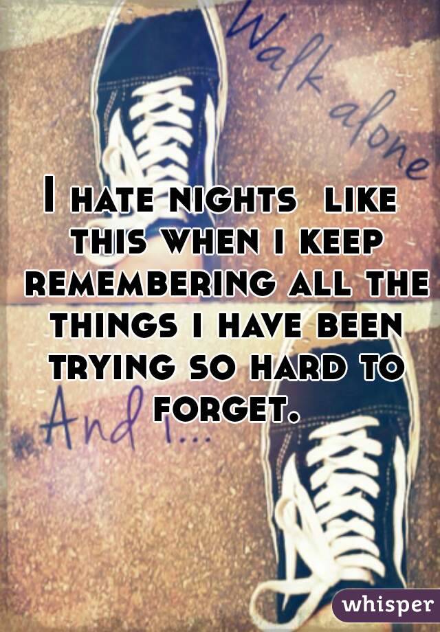 I hate nights  like this when i keep remembering all the things i have been trying so hard to forget.
