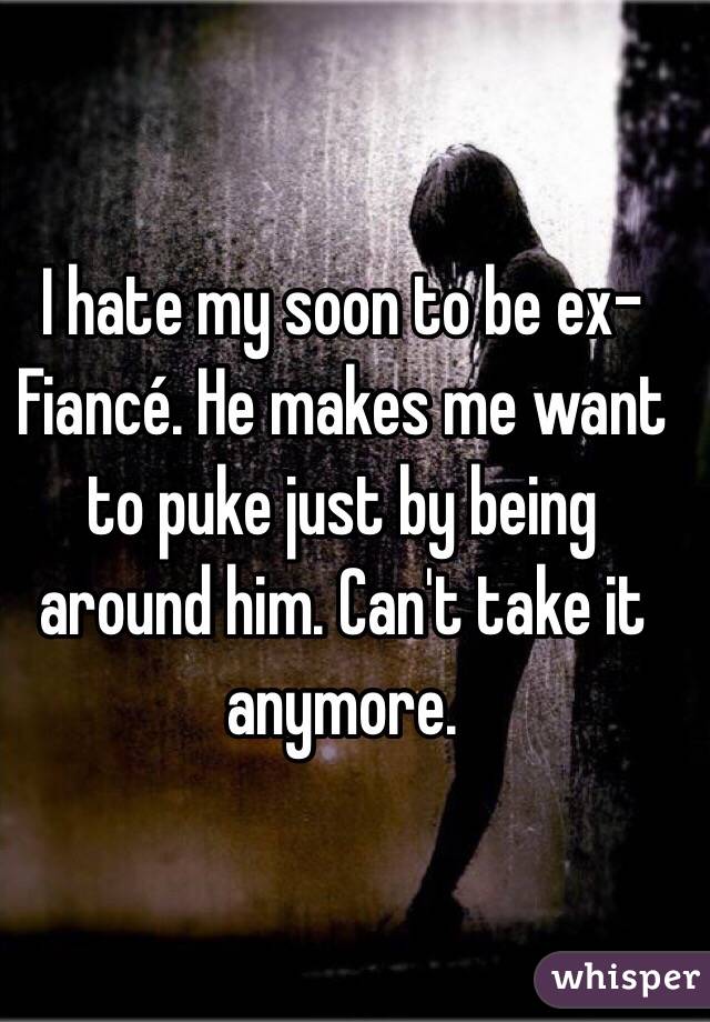I hate my soon to be ex-Fiancé. He makes me want to puke just by being around him. Can't take it anymore.
