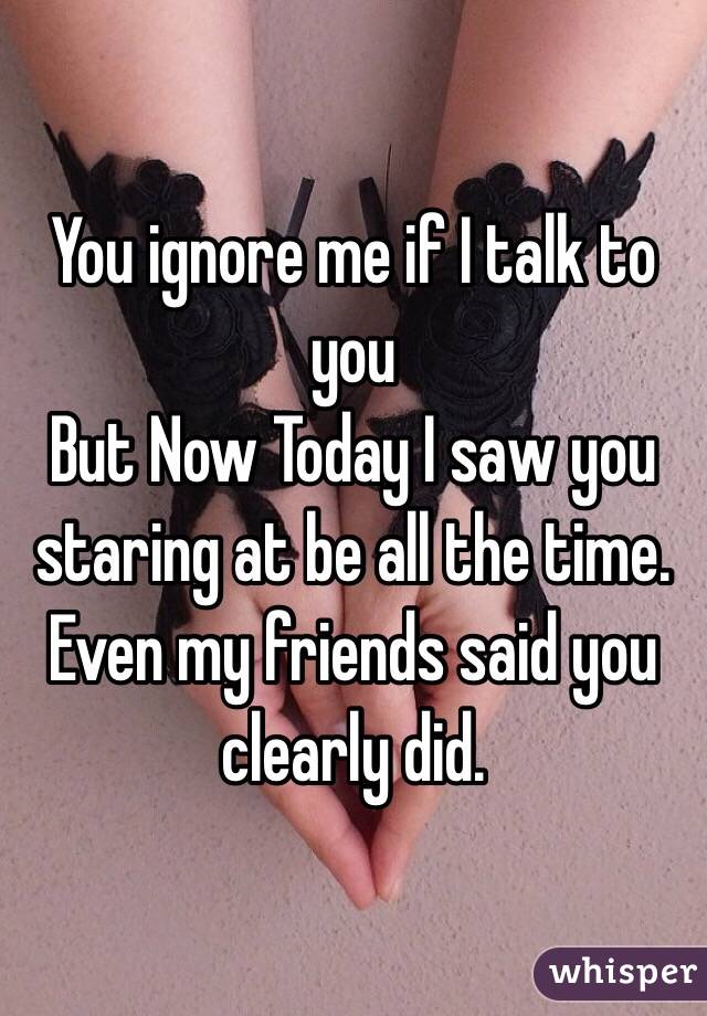 You ignore me if I talk to you
But Now Today I saw you staring at be all the time.
Even my friends said you clearly did.