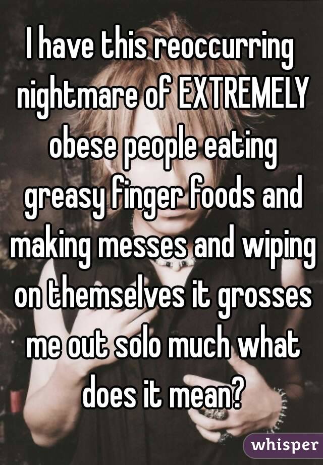 I have this reoccurring nightmare of EXTREMELY obese people eating greasy finger foods and making messes and wiping on themselves it grosses me out solo much what does it mean?