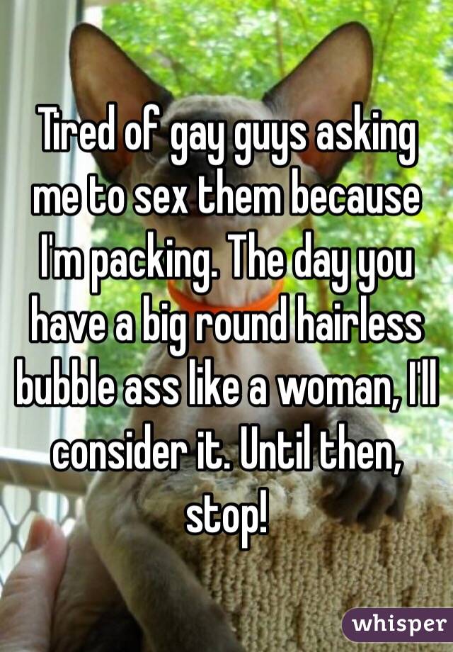 Tired of gay guys asking me to sex them because I'm packing. The day you have a big round hairless bubble ass like a woman, I'll consider it. Until then, stop!