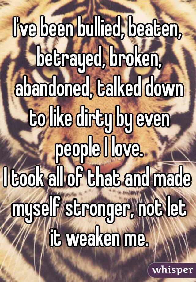 I've been bullied, beaten, betrayed, broken, abandoned, talked down to like dirty by even people I love.
I took all of that and made myself stronger, not let it weaken me.