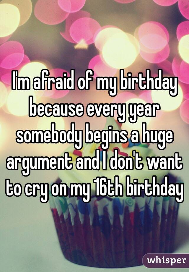 I'm afraid of my birthday because every year somebody begins a huge argument and I don't want to cry on my 16th birthday
