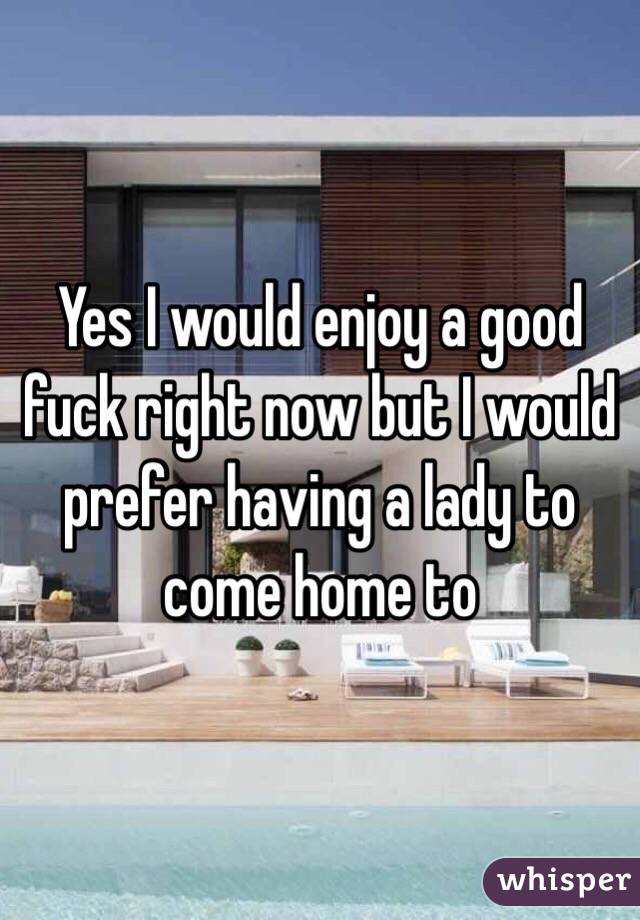 Yes I would enjoy a good fuck right now but I would prefer having a lady to come home to 