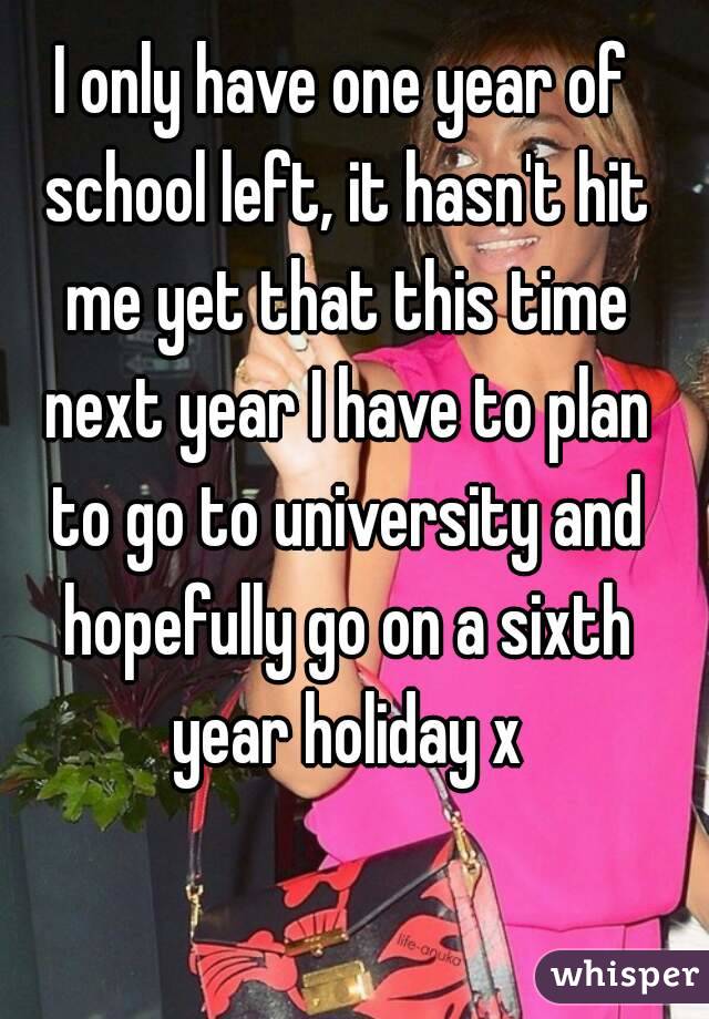 I only have one year of school left, it hasn't hit me yet that this time next year I have to plan to go to university and hopefully go on a sixth year holiday x