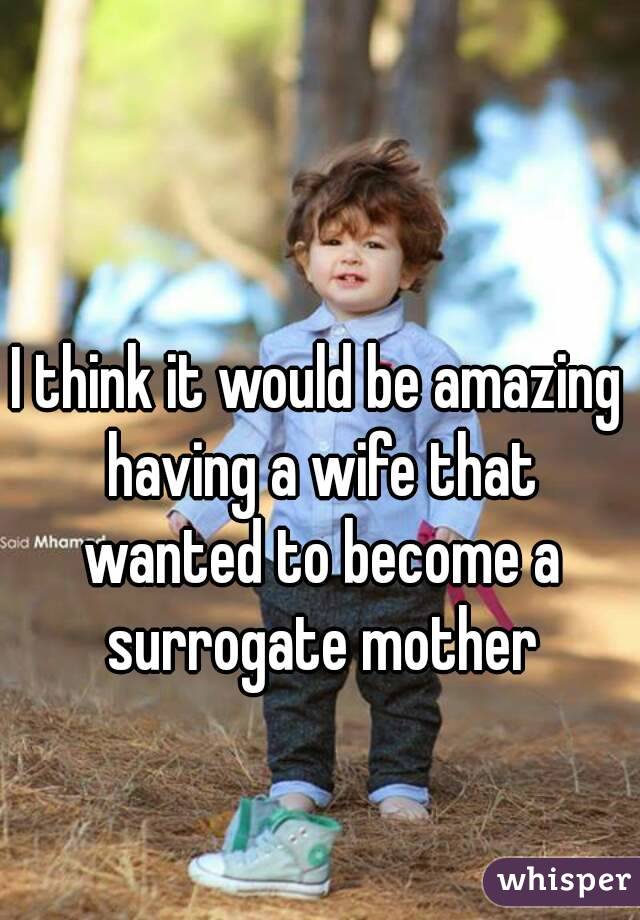 I think it would be amazing having a wife that wanted to become a surrogate mother
