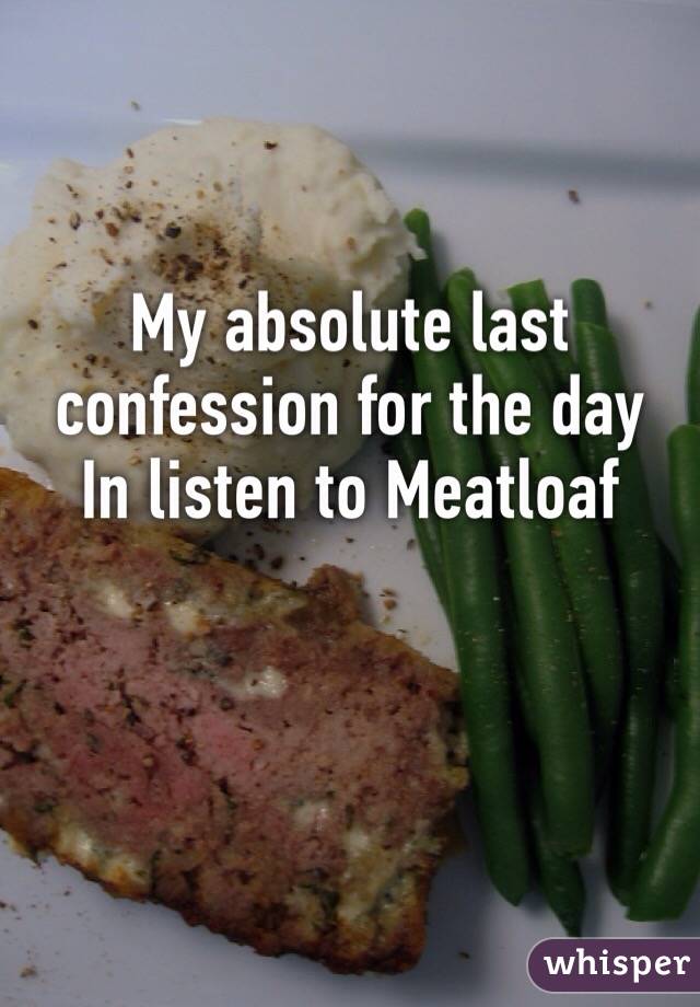 My absolute last confession for the day 
In listen to Meatloaf