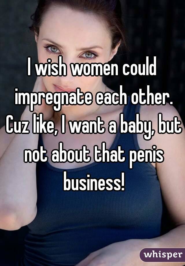 I wish women could impregnate each other. Cuz like, I want a baby, but not about that penis business!