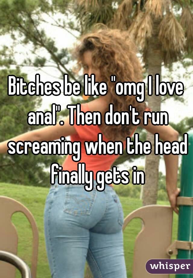 Bitches be like "omg I love anal". Then don't run screaming when the head finally gets in