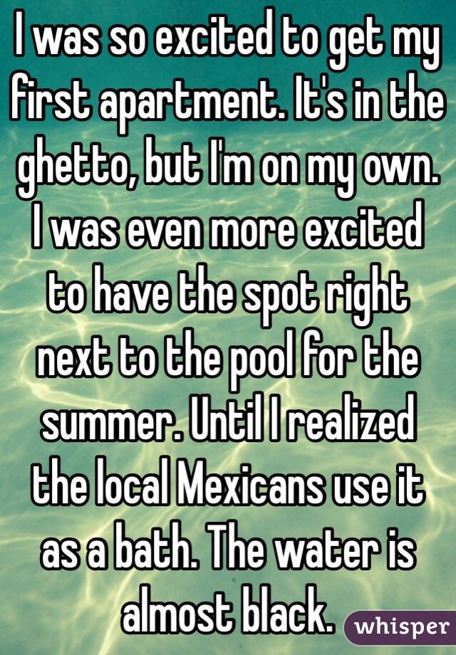 I was so excited to get my first apartment. It's in the ghetto, but I'm on my own. I was even more excited to have the spot right next to the pool for the summer. Until I realized the local Mexicans use it as a bath. The water is almost black.