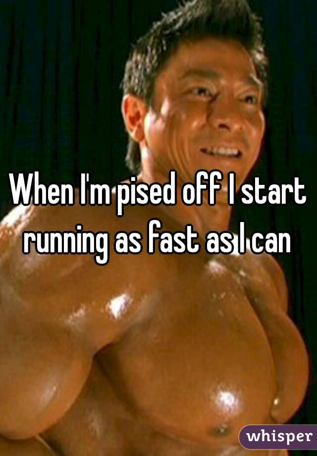When I'm pised off I start running as fast as I can 