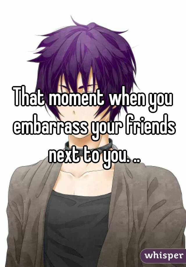 That moment when you embarrass your friends next to you. ..