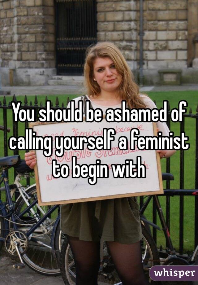 You should be ashamed of calling yourself a feminist to begin with 