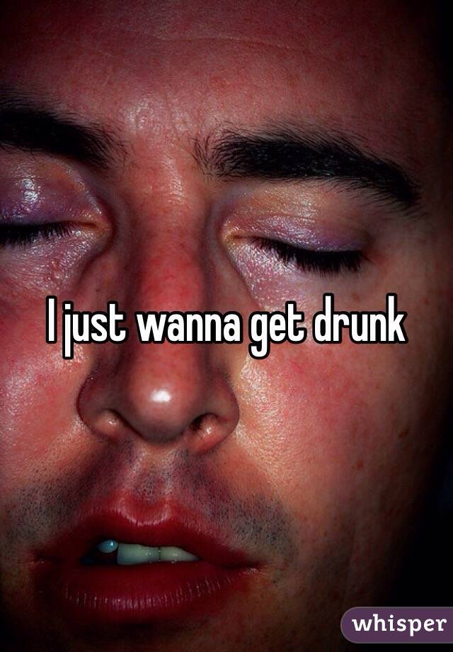 I just wanna get drunk 