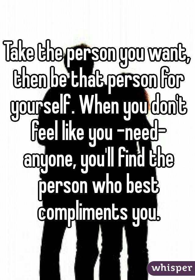 Take the person you want, then be that person for yourself. When you don't feel like you -need- anyone, you'll find the person who best compliments you.