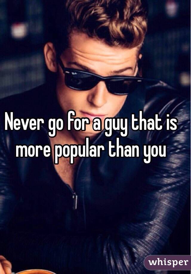 Never go for a guy that is more popular than you 