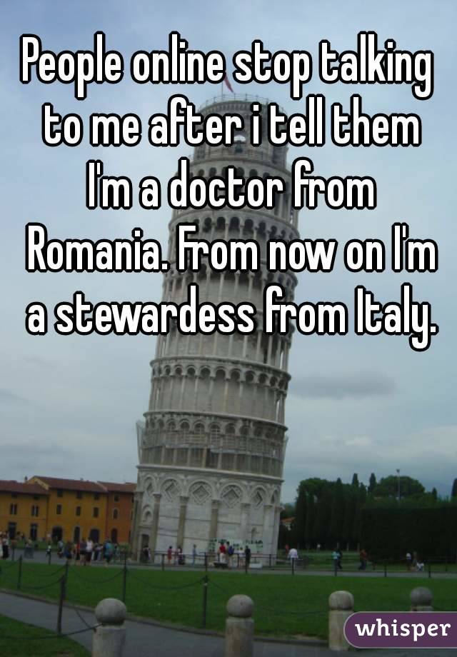 People online stop talking to me after i tell them I'm a doctor from Romania. From now on I'm a stewardess from Italy.