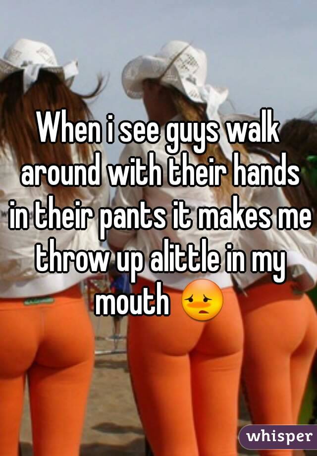 When i see guys walk around with their hands in their pants it makes me throw up alittle in my mouth 😳