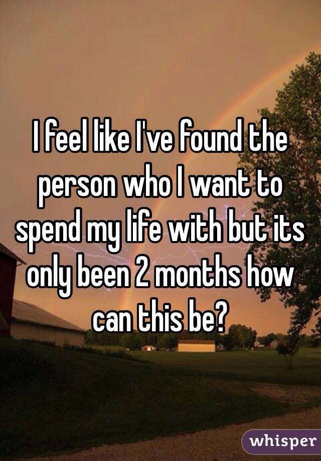 I feel like I've found the person who I want to spend my life with but its only been 2 months how can this be?
