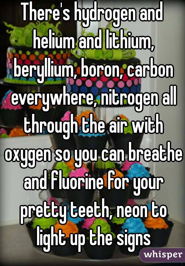There's hydrogen and helium and lithium, beryllium, boron, carbon everywhere, nitrogen all through the air with oxygen so you can breathe and fluorine for your pretty teeth, neon to light up the signs