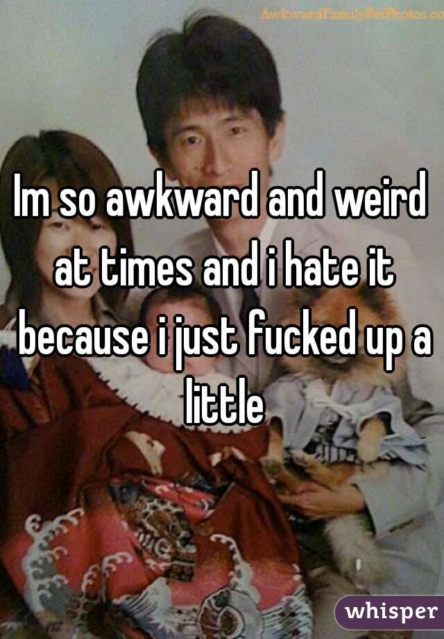 Im so awkward and weird at times and i hate it because i just fucked up a little
