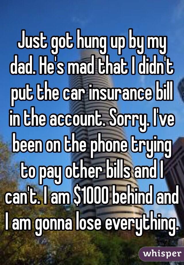 Just got hung up by my dad. He's mad that I didn't put the car insurance bill in the account. Sorry. I've been on the phone trying to pay other bills and I can't. I am $1000 behind and I am gonna lose everything. 
