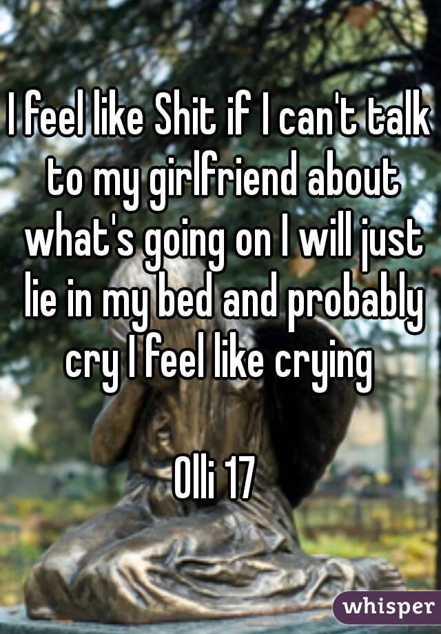 I feel like Shit if I can't talk to my girlfriend about what's going on I will just lie in my bed and probably cry I feel like crying 

Olli 17 