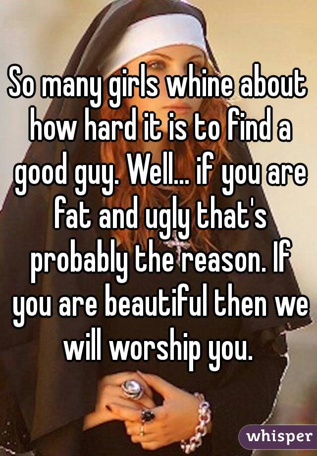 So many girls whine about how hard it is to find a good guy. Well... if you are fat and ugly that's probably the reason. If you are beautiful then we will worship you. 