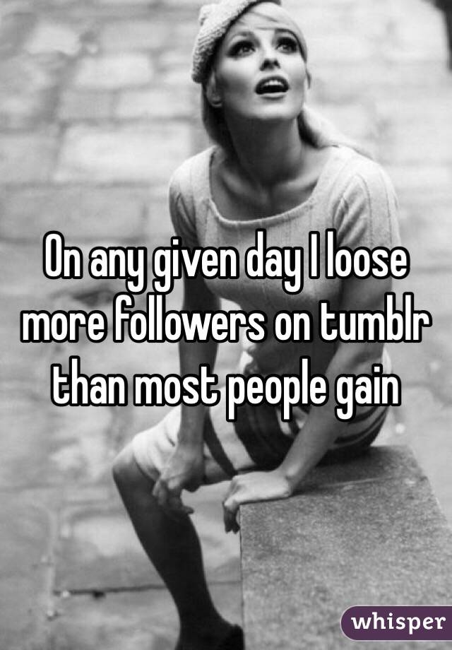 On any given day I loose more followers on tumblr than most people gain
