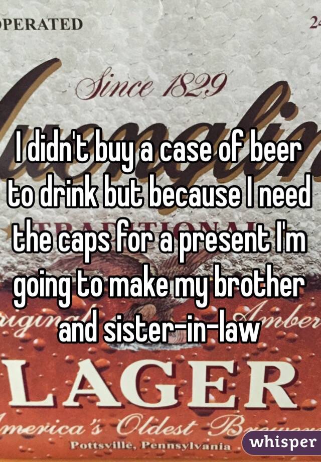  I didn't buy a case of beer to drink but because I need the caps for a present I'm going to make my brother and sister-in-law