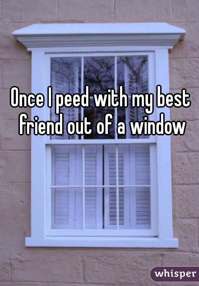 Once I peed with my best friend out of a window
