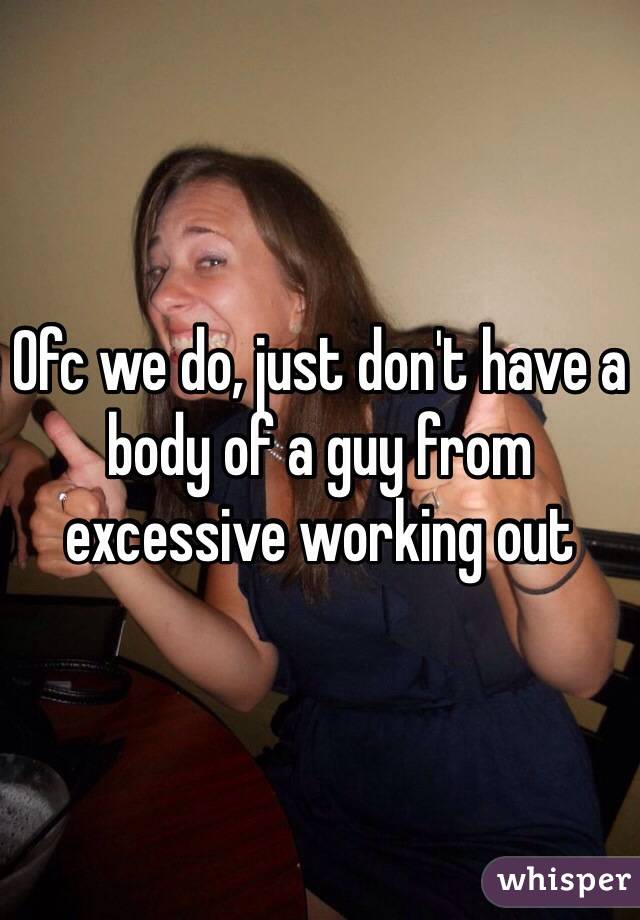 Ofc we do, just don't have a body of a guy from excessive working out 