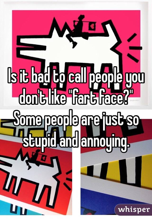 Is it bad to call people you don't like "fart face?" Some people are just so stupid and annoying. 